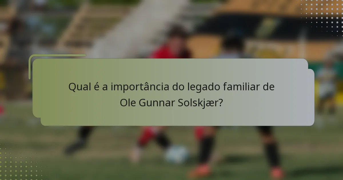 Qual é a importância do legado familiar de Ole Gunnar Solskjær?